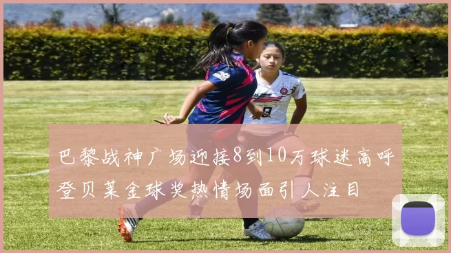 巴黎战神广场迎接8到10万球迷高呼登贝莱金球奖热情场面引人注目