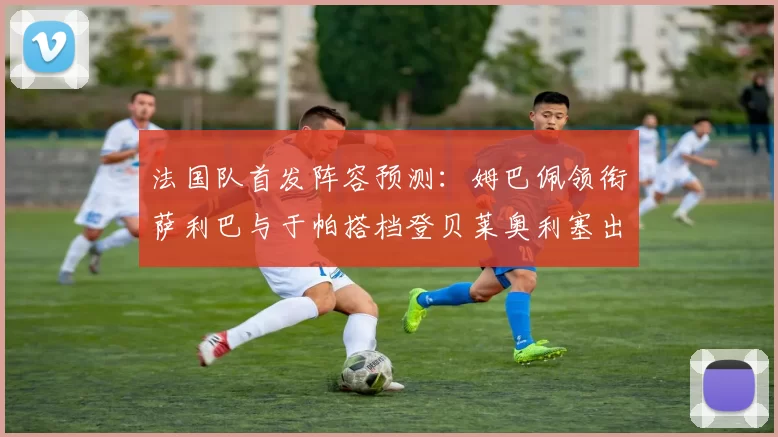 法国队首发阵容预测：姆巴佩领衔萨利巴与于帕搭档登贝莱奥利塞出战
