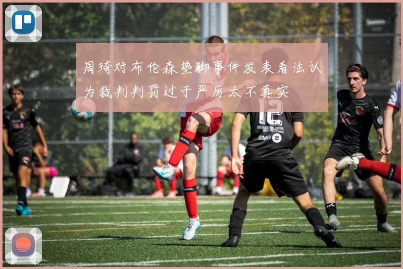 周琦对布伦森垫脚事件发表看法认为裁判判罚过于严厉太不真实