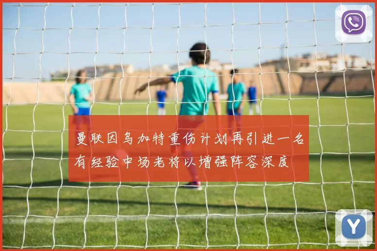 曼联因乌加特重伤计划再引进一名有经验中场老将以增强阵容深度