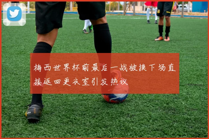梅西世界杯前最后一战被换下场直接返回更衣室引发热议