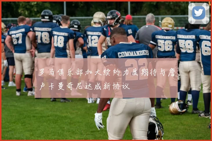 罗马俱乐部加大续约力度期待与詹卢卡曼奇尼达成新协议