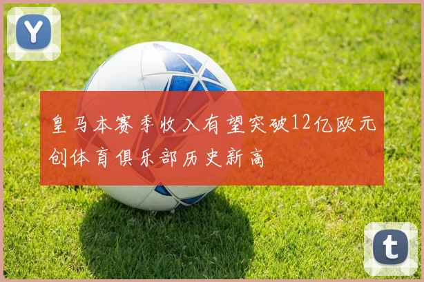 皇马本赛季收入有望突破12亿欧元创体育俱乐部历史新高