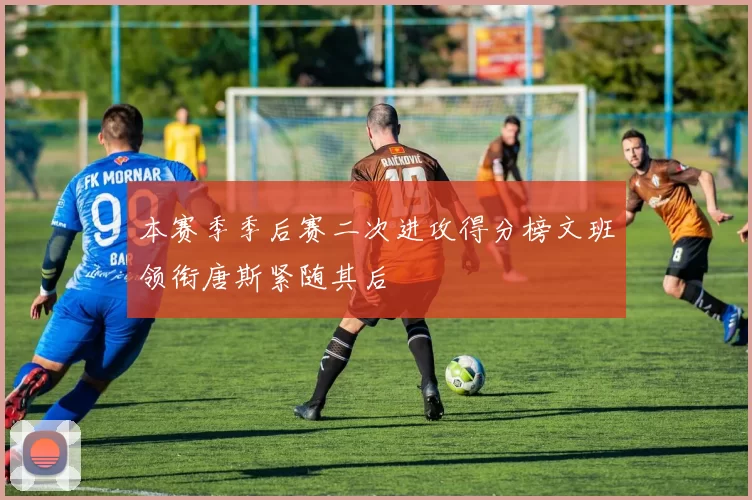 本赛季季后赛二次进攻得分榜文班领衔唐斯紧随其后