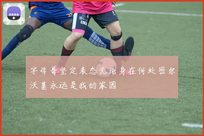 字母哥坚定表态无论身在何处密尔沃基永远是我的家园