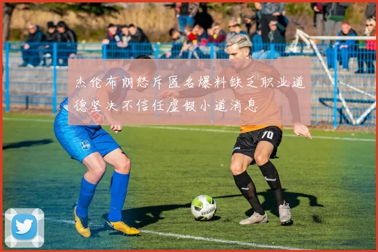 杰伦布朗怒斥匿名爆料缺乏职业道德坚决不信任虚假小道消息
