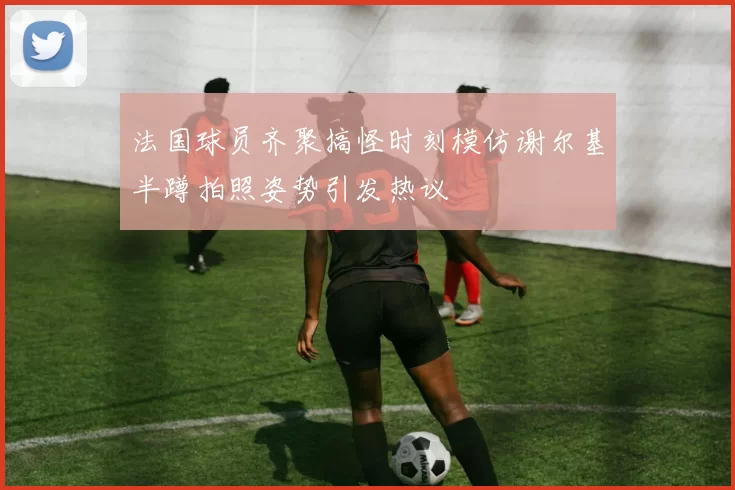 法国球员齐聚搞怪时刻模仿谢尔基半蹲拍照姿势引发热议