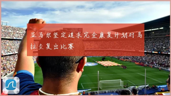亚马尔坚定追求完全康复计划对乌拉圭复出比赛