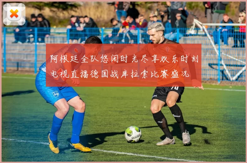 阿根廷全队悠闲时光尽享欢乐时刻电视直播德国战库拉索比赛盛况