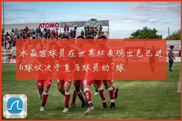 水晶宫球员在世界杯表现出色已进6球仅次于皇马球员的7球