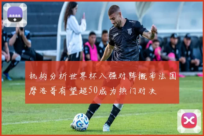 机构分析世界杯八强对阵概率法国摩洛哥有望超50成为热门对决
