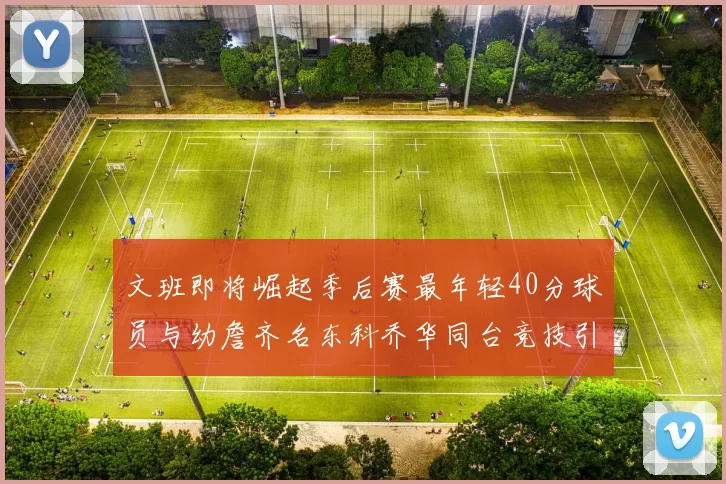文班即将崛起季后赛最年轻40分球员与幼詹齐名东科乔华同台竞技引关注