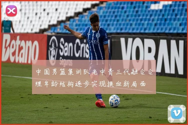 中国男篮集训队老中青三代融合合理年龄结构逐步实现换血新局面