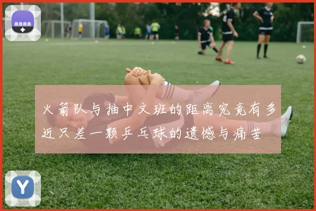 火箭队与抽中文班的距离究竟有多近只差一颗乒乓球的遗憾与痛苦
