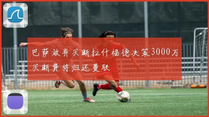 巴萨放弃买断拉什福德决策3000万买断费将归还曼联