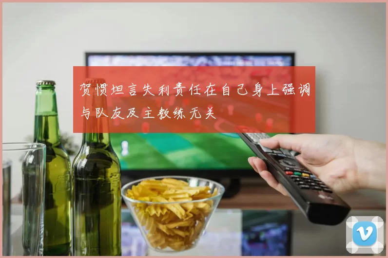 贺惯坦言失利责任在自己身上强调与队友及主教练无关